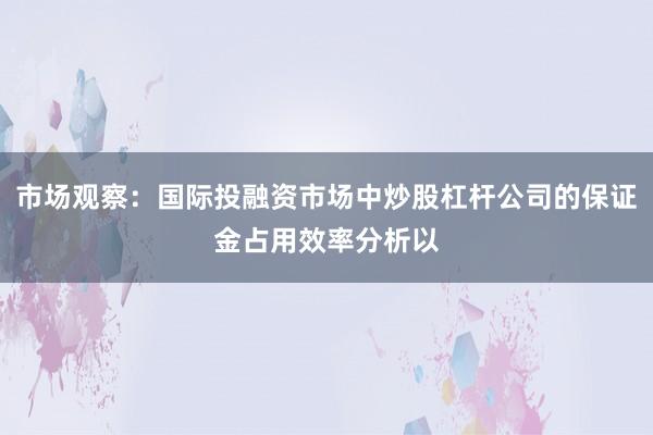 市场观察：国际投融资市场中炒股杠杆公司的保证金占用效率分析以