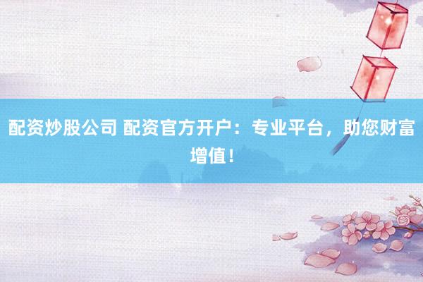 配资炒股公司 配资官方开户:专业平台,助您财富增值!