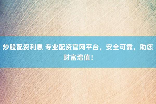 炒股配资利息 专业配资官网平台,安全可靠,助您财富增值!