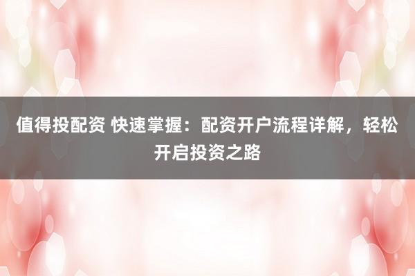 值得投配资 快速掌握:配资开户流程详解,轻松开启投资之路