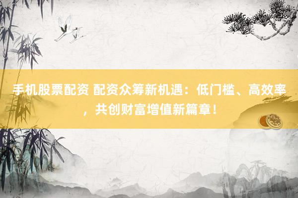 手机股票配资 配资众筹新机遇:低门槛、高效率,共创财富增值新篇章!
