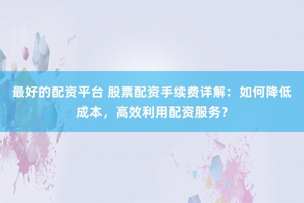 最好的配资平台 股票配资手续费详解:如何降低成本,高效利用配资服务?