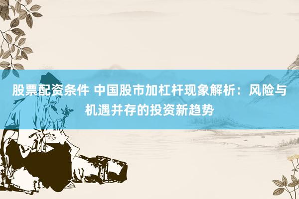 股票配资条件 中国股市加杠杆现象解析:风险与机遇并存的投资新趋势