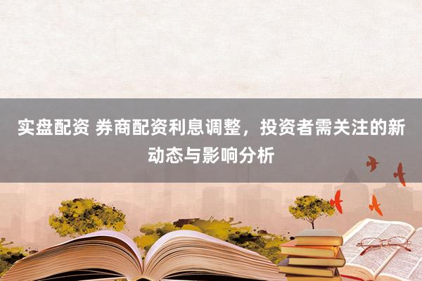 实盘配资 券商配资利息调整,投资者需关注的新动态与影响分析