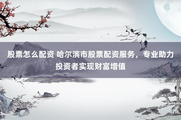 股票怎么配资 哈尔滨市股票配资服务,专业助力投资者实现财富增值