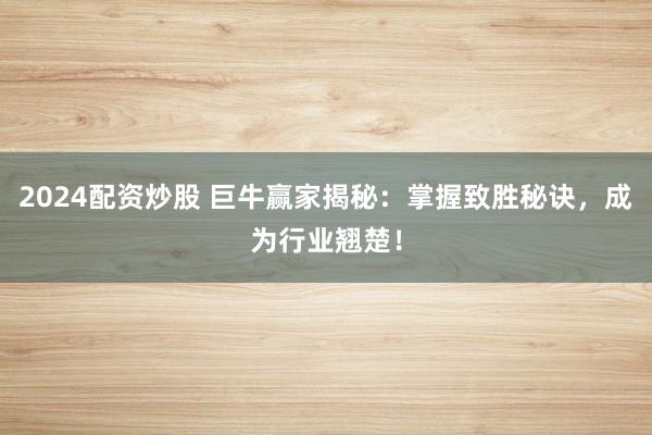 2024配资炒股 巨牛赢家揭秘:掌握致胜秘诀,成为行业翘楚!