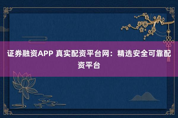 证券融资APP 真实配资平台网:精选安全可靠配资平台