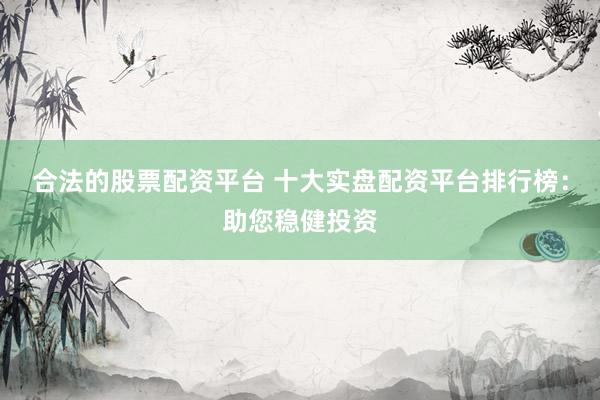 合法的股票配资平台 十大实盘配资平台排行榜：助您稳健投资