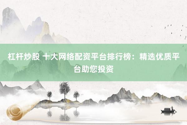 杠杆炒股 十大网络配资平台排行榜：精选优质平台助您投资