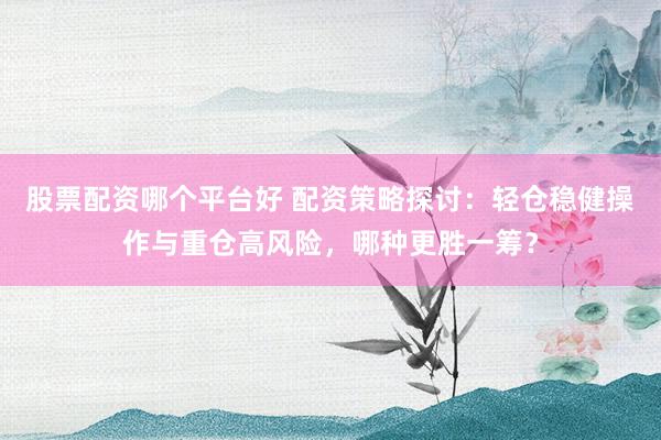 股票配资哪个平台好 配资策略探讨：轻仓稳健操作与重仓高风险，哪种更胜一筹？