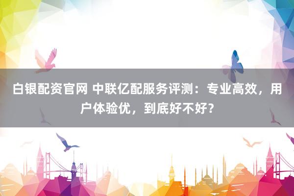白银配资官网 中联亿配服务评测：专业高效，用户体验优，到底好不好？