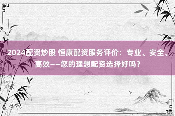 2024配资炒股 恒康配资服务评价：专业、安全、高效——您的理想配资选择好吗？