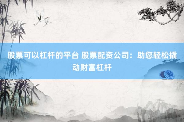 股票可以杠杆的平台 股票配资公司：助您轻松撬动财富杠杆