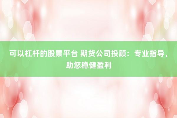 可以杠杆的股票平台 期货公司投顾：专业指导，助您稳健盈利
