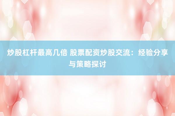 炒股杠杆最高几倍 股票配资炒股交流：经验分享与策略探讨