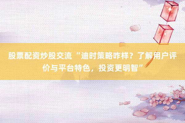 股票配资炒股交流 “迪时策略咋样？了解用户评价与平台特色，投资更明智”