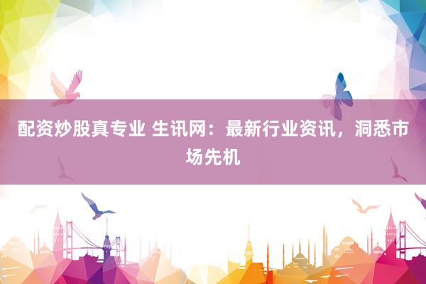 配资炒股真专业 生讯网：最新行业资讯，洞悉市场先机