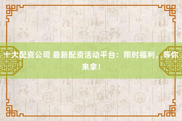 十大配资公司 最新配资活动平台:限时福利,等你来拿!