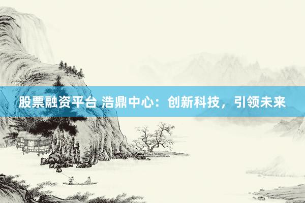 股票融资平台 浩鼎中心:创新科技,引领未来