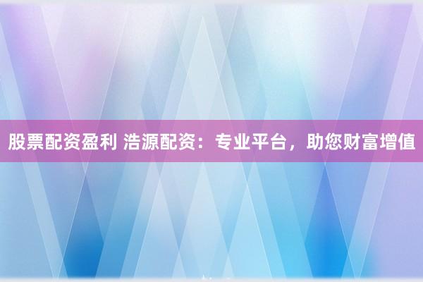 股票配资盈利 浩源配资：专业平台，助您财富增值