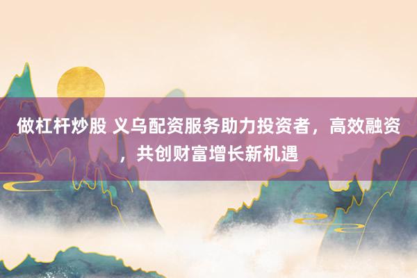 做杠杆炒股 义乌配资服务助力投资者，高效融资，共创财富增长新机遇