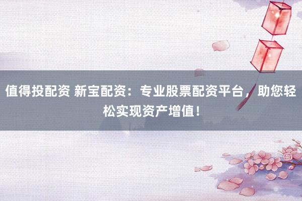 值得投配资 新宝配资：专业股票配资平台，助您轻松实现资产增值！