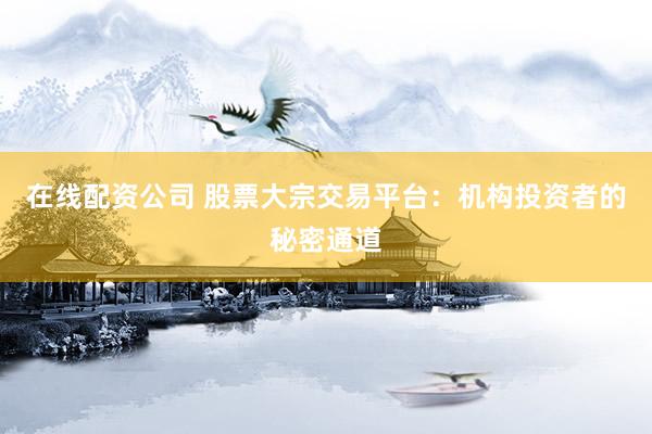 在线配资公司 股票大宗交易平台：机构投资者的秘密通道