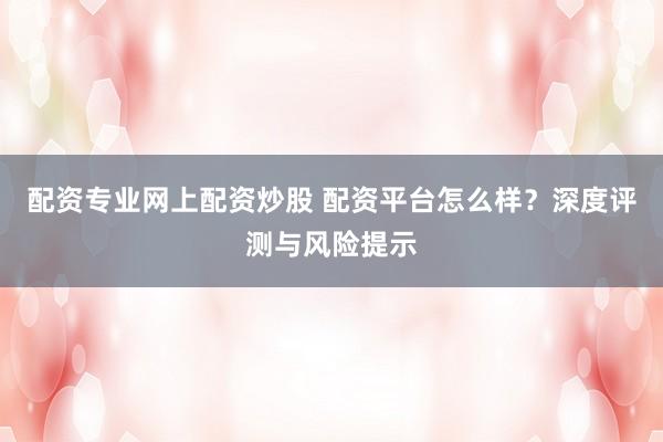 配资专业网上配资炒股 配资平台怎么样？深度评测与风险提示
