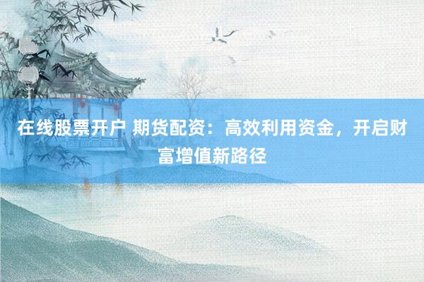 在线股票开户 期货配资：高效利用资金，开启财富增值新路径
