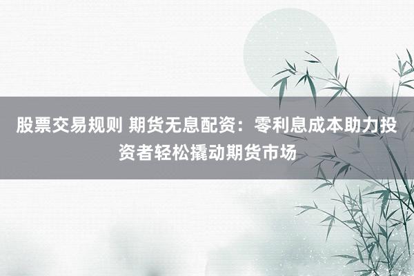股票交易规则 期货无息配资：零利息成本助力投资者轻松撬动期货市场