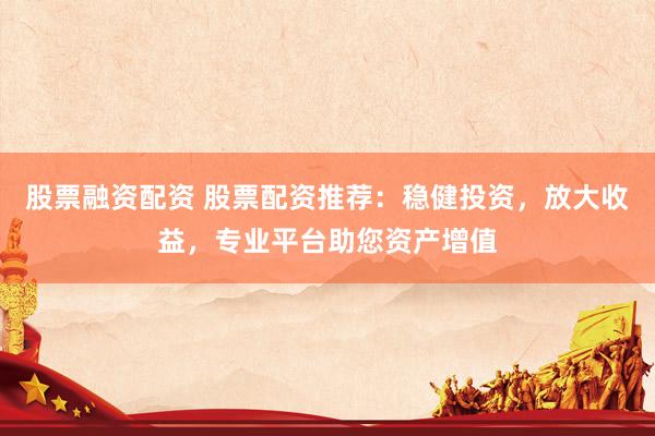 股票融资配资 股票配资推荐：稳健投资，放大收益，专业平台助您资产增值