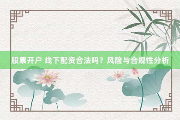 股票开户 线下配资合法吗？风险与合规性分析