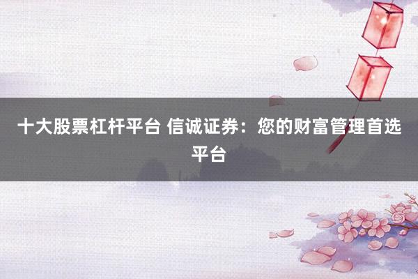 十大股票杠杆平台 信诚证券：您的财富管理首选平台