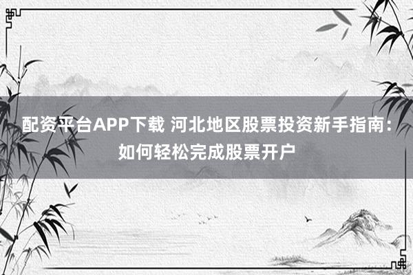 配资平台APP下载 河北地区股票投资新手指南：如何轻松完成股票开户