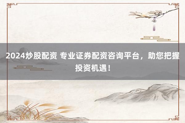 2024炒股配资 专业证券配资咨询平台，助您把握投资机遇！