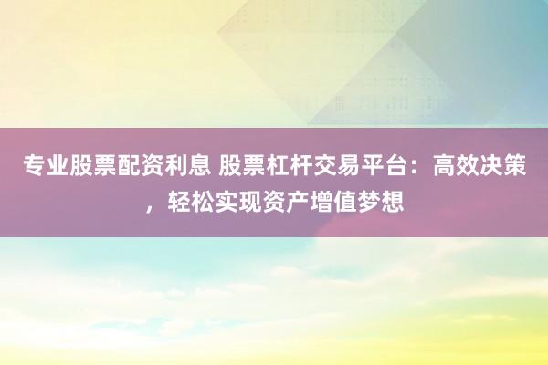 专业股票配资利息 股票杠杆交易平台：高效决策，轻松实现资产增值梦想