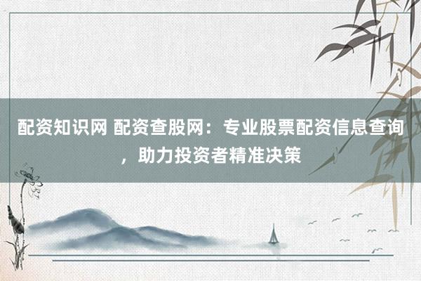 配资知识网 配资查股网：专业股票配资信息查询，助力投资者精准决策