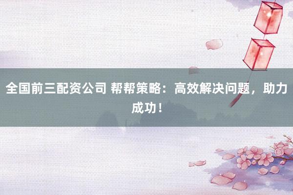 全国前三配资公司 帮帮策略:高效解决问题,助力成功!