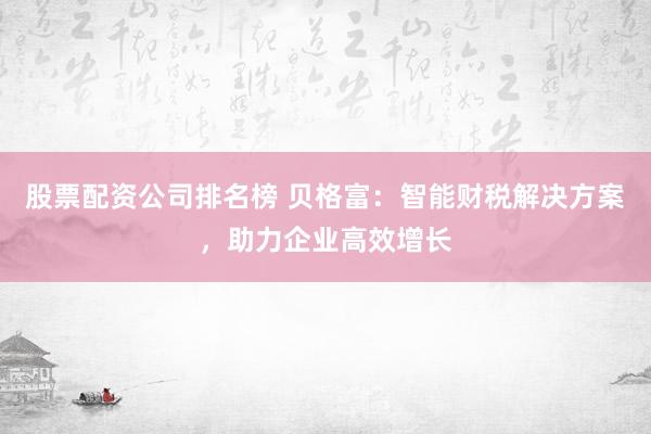 股票配资公司排名榜 贝格富：智能财税解决方案，助力企业高效增长