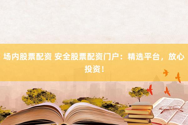 场内股票配资 安全股票配资门户：精选平台，放心投资！