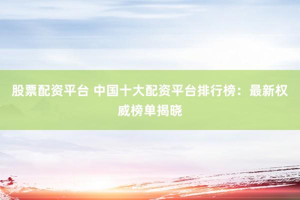 股票配资平台 中国十大配资平台排行榜:最新权威榜单揭晓