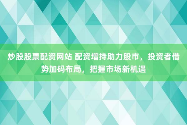 炒股股票配资网站 配资增持助力股市，投资者借势加码布局，把握市场新机遇