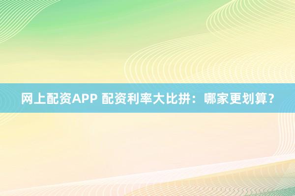 网上配资APP 配资利率大比拼：哪家更划算？